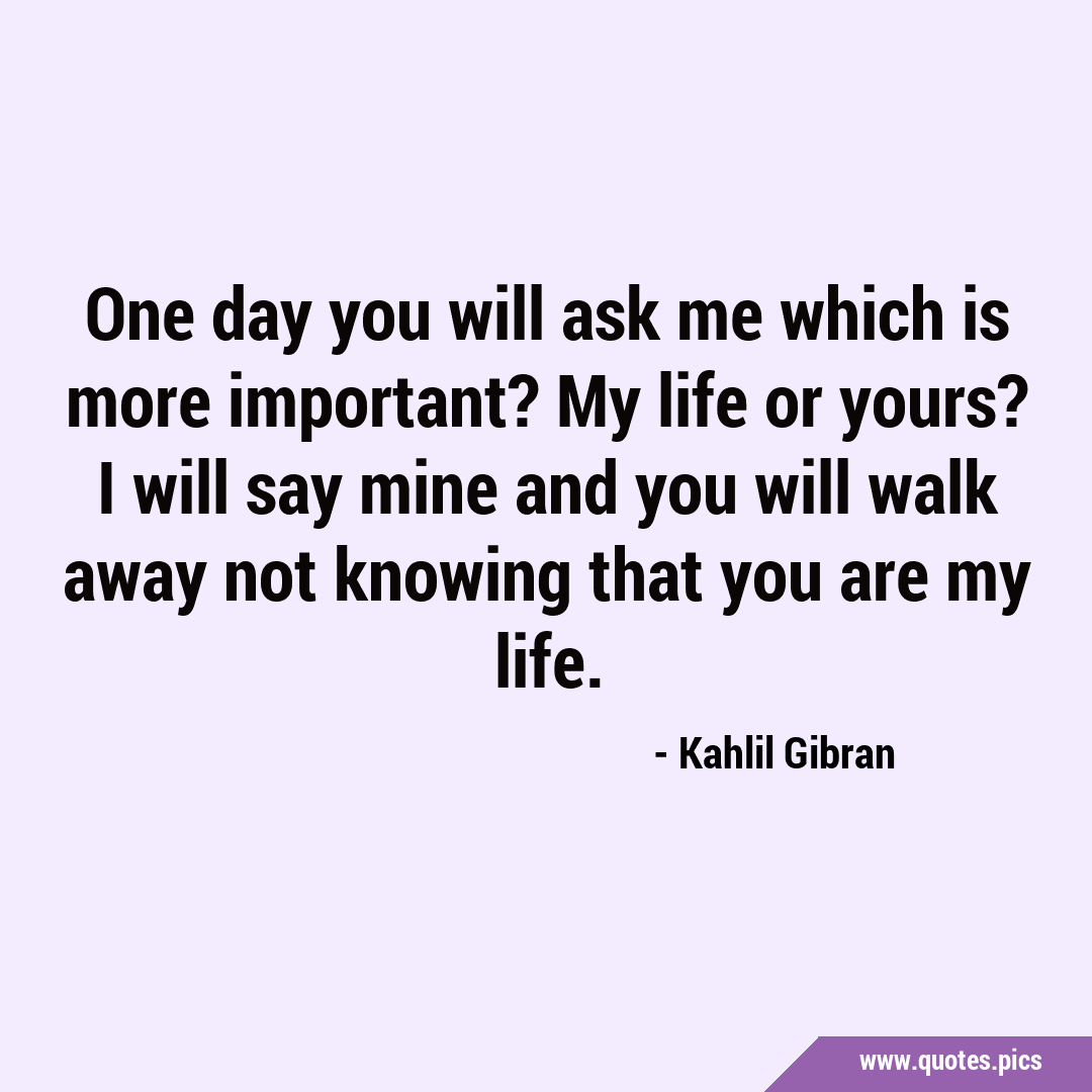 One day you will ask me which is more important? My life or yours? I ...
