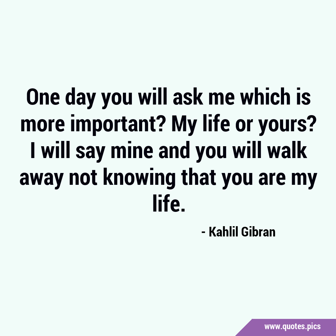 One day you will ask me which is more important? My life or yours? I ...