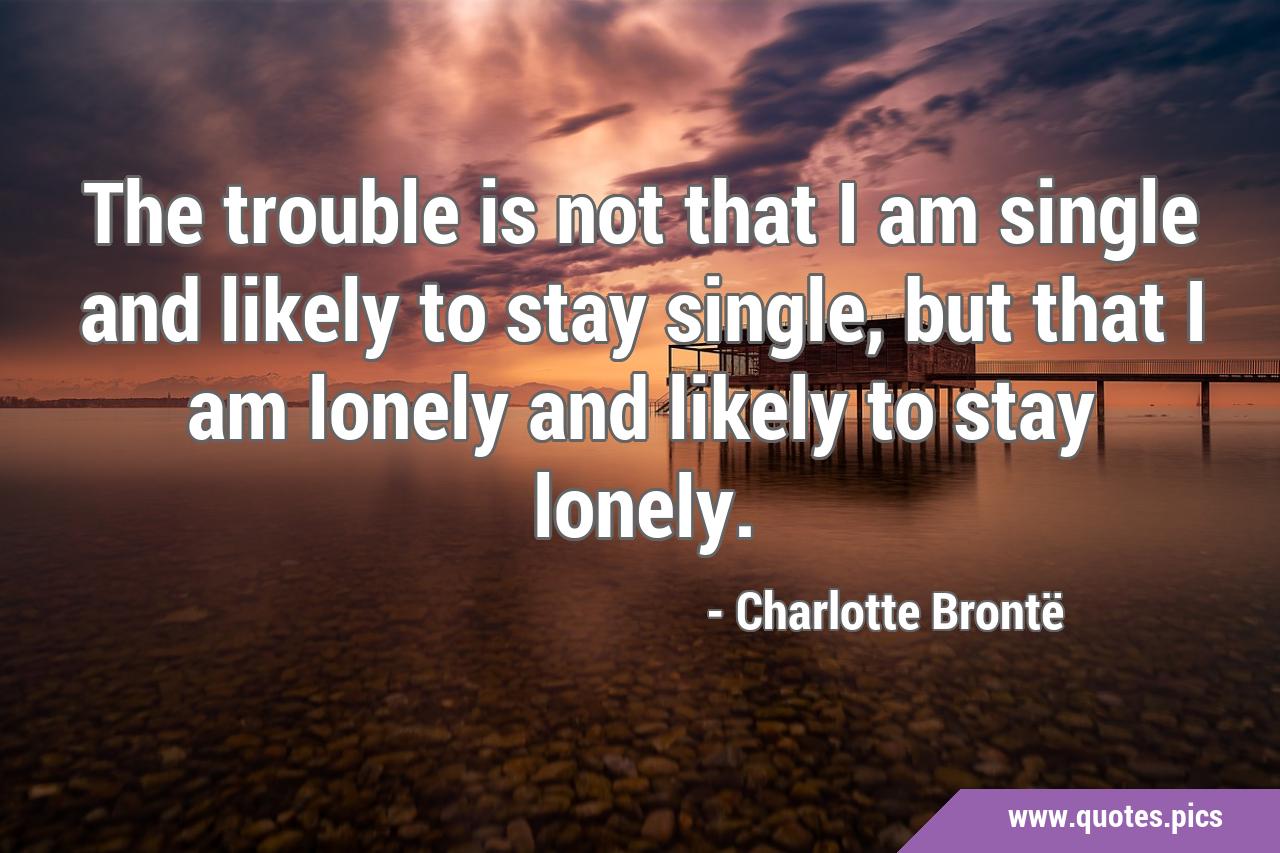 The trouble is not that I am single and likely to stay single, but ...