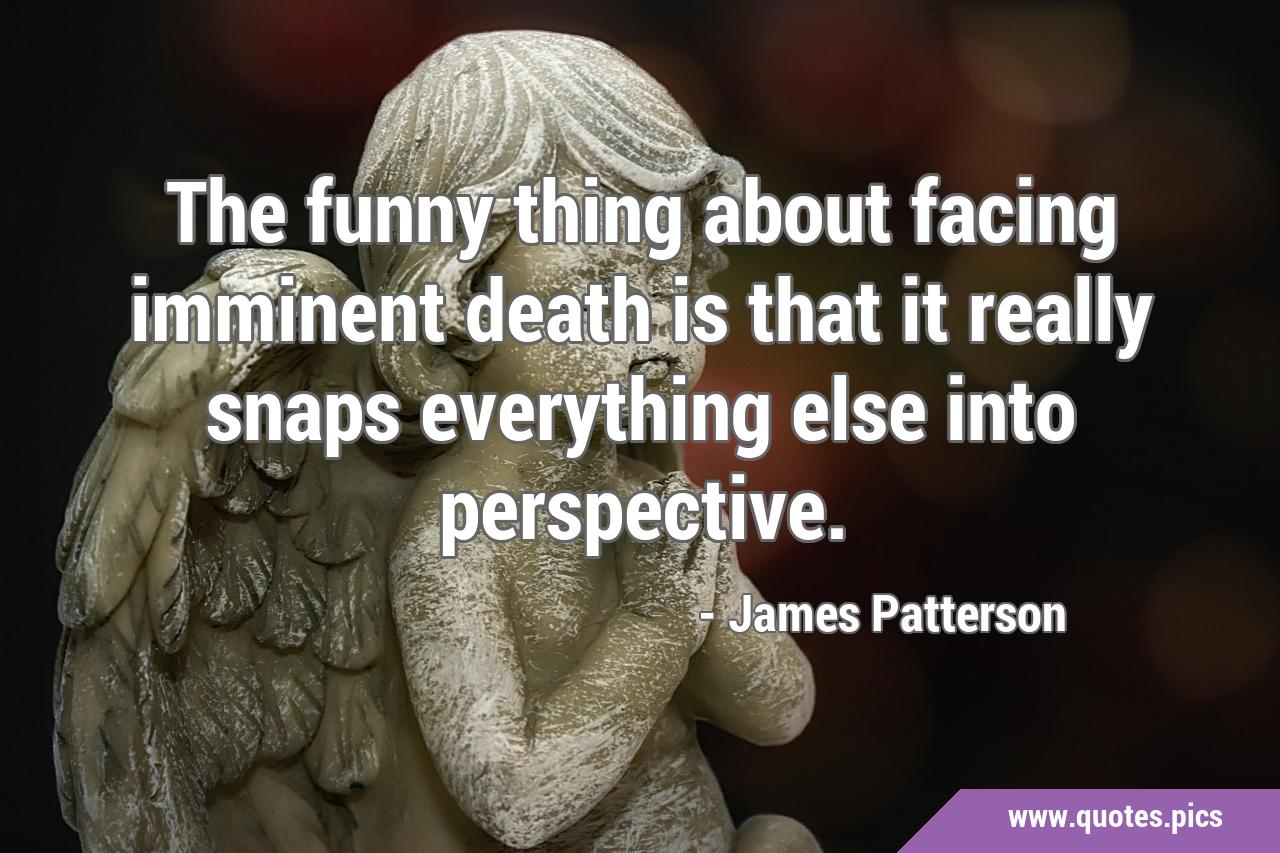 The funny thing about facing imminent death is that it really snaps everything else into perspective. The funny thing about facing imminent death is that it really snaps everything else into perspective.