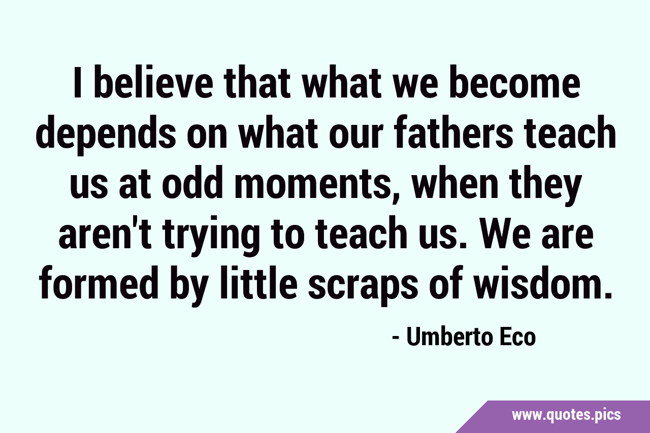I believe that what we become depends on what our fathers teach us at odd  moments, when they aren't trying to teach us. We are formed by little scraps