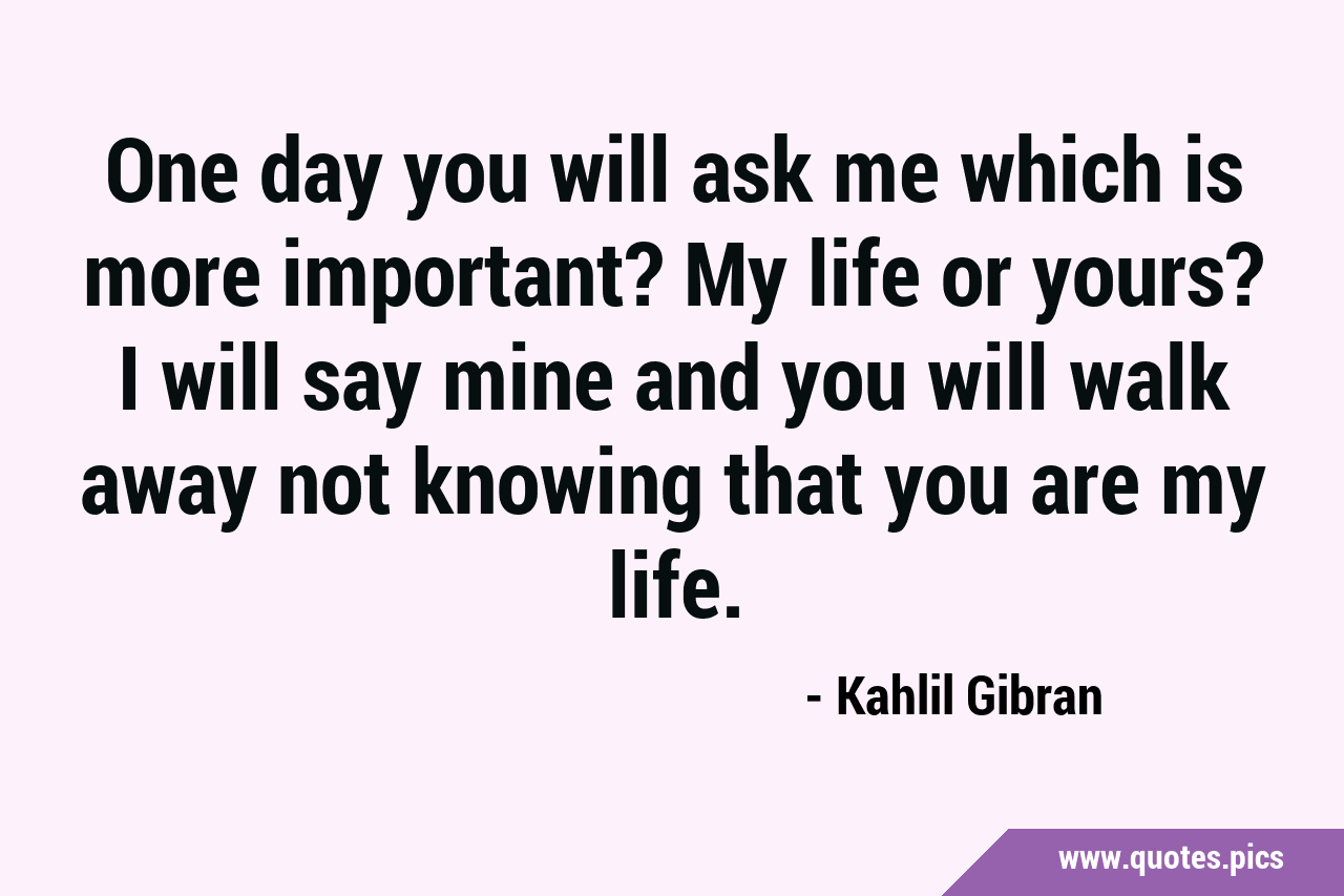 One day you will ask me which is more important? My life or yours? I ...
